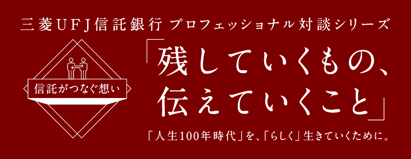 【信託がつなぐ想い】 三菱UFJ信託銀行 プロフェッショナル対談シリーズ 「残していくもの、伝えていくこと」 「人生100年時代」を、「らしく」生きていくために。